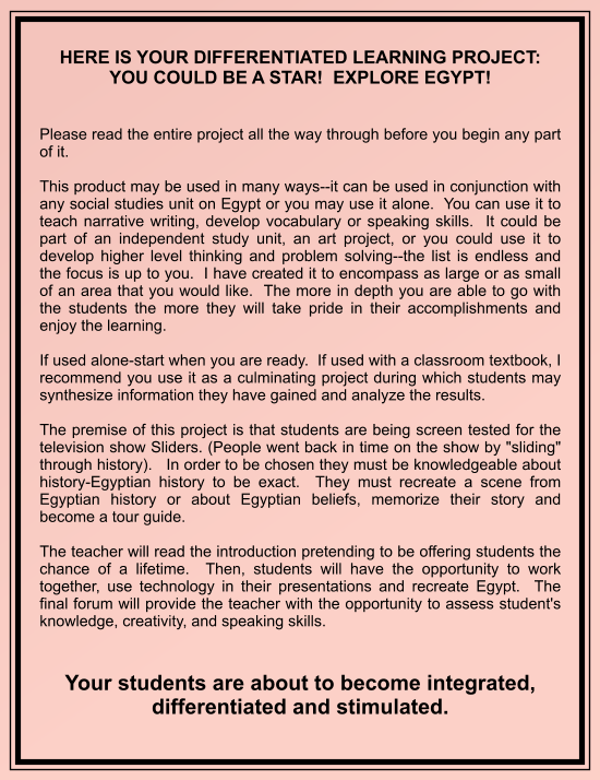 HERE IS YOUR DIFFERENTIATED LEARNING PROJECT: YOU COULD BE A STAR!  EXPLORE EGYPT!     Please read the entire project all the way through before you begin any part of it.  This product may be used in many ways--it can be used in conjunction with any social studies unit on Egypt or you may use it alone.  You can use it to teach narrative writing, develop vocabulary or speaking skills.  It could be part of an independent study unit, an art project, or you could use it to develop higher level thinking and problem solving--the list is endless and the focus is up to you.  I have created it to encompass as large or as small of an area that you would like.  The more in depth you are able to go with the students the more they will take pride in their accomplishments and enjoy the learning.  If used alone-start when you are ready.  If used with a classroom textbook, I recommend you use it as a culminating project during which students may synthesize information they have gained and analyze the results.    The premise of this project is that students are being screen tested for the television show Sliders. (People went back in time on the show by "sliding" through history).   In order to be chosen they must be knowledgeable about history-Egyptian history to be exact.  They must recreate a scene from Egyptian history or about Egyptian beliefs, memorize their story and become a tour guide.  The teacher will read the introduction pretending to be offering students the chance of a lifetime.  Then, students will have the opportunity to work together, use technology in their presentations and recreate Egypt.  The final forum will provide the teacher with the opportunity to assess student's knowledge, creativity, and speaking skills.   Your students are about to become integrated, differentiated and stimulated.