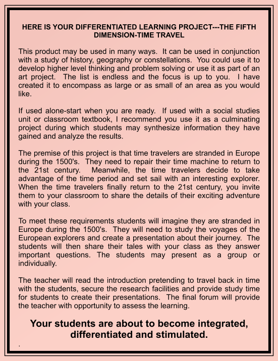 HERE IS YOUR DIFFERENTIATED LEARNING PROJECT---THE FIFTH DIMENSION-TIME TRAVEL  This product may be used in many ways.  It can be used in conjunction with a study of history, geography or constellations.  You could use it to develop higher level thinking and problem solving or use it as part of an art project.  The list is endless and the focus is up to you.  I have created it to encompass as large or as small of an area as you would like.  If used alone-start when you are ready.  If used with a social studies unit or classroom textbook, I recommend you use it as a culminating project during which students may synthesize information they have gained and analyze the results.    The premise of this project is that time travelers are stranded in Europe during the 1500's.  They need to repair their time machine to return to the 21st century.  Meanwhile, the time travelers decide to take advantage of the time period and set sail with an interesting explorer.  When the time travelers finally return to the 21st century, you invite them to your classroom to share the details of their exciting adventure with your class.  To meet these requirements students will imagine they are stranded in Europe during the 1500's.  They will need to study the voyages of the European explorers and create a presentation about their journey.  The students will then share their tales with your class as they answer important questions. The students may present as a group or individually.  The teacher will read the introduction pretending to travel back in time with the students, secure the research facilities and provide study time for students to create their presentations.  The final forum will provide the teacher with opportunity to assess the learning.  Your students are about to become integrated, differentiated and stimulated. .