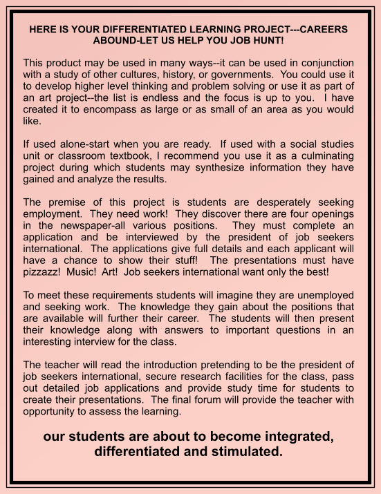 HERE IS YOUR DIFFERENTIATED LEARNING PROJECT---CAREERS ABOUND-LET US HELP YOU JOB HUNT!   This product may be used in many ways--it can be used in conjunction with a study of other cultures, history, or governments.  You could use it to develop higher level thinking and problem solving or use it as part of an art project--the list is endless and the focus is up to you.  I have created it to encompass as large or as small of an area as you would like.  If used alone-start when you are ready.  If used with a social studies unit or classroom textbook, I recommend you use it as a culminating project during which students may synthesize information they have gained and analyze the results.    The premise of this project is students are desperately seeking employment.  They need work!  They discover there are four openings in the newspaper-all various positions.  They must complete an application and be interviewed by the president of job seekers international.  The applications give full details and each applicant will have a chance to show their stuff!  The presentations must have pizzazz!  Music!  Art!  Job seekers international want only the best!   To meet these requirements students will imagine they are unemployed and seeking work.  The knowledge they gain about the positions that are available will further their career.  The students will then present their knowledge along with answers to important questions in an interesting interview for the class.  The teacher will read the introduction pretending to be the president of job seekers international, secure research facilities for the class, pass out detailed job applications and provide study time for students to create their presentations.  The final forum will provide the teacher with opportunity to assess the learning.  our students are about to become integrated, differentiated and stimulated.
