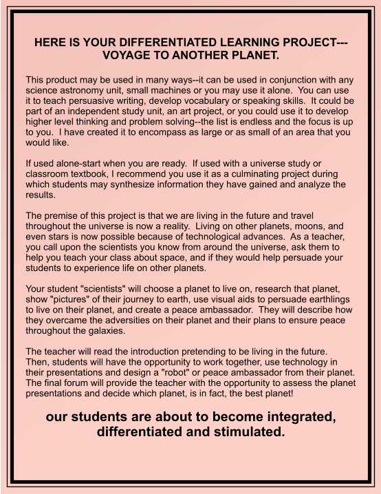 HERE IS YOUR DIFFERENTIATED LEARNING PROJECT---VOYAGE TO ANOTHER PLANET.   This product may be used in many ways--it can be used in conjunction with any science astronomy unit, small machines or you may use it alone.  You can use it to teach persuasive writing, develop vocabulary or speaking skills.  It could be part of an independent study unit, an art project, or you could use it to develop higher level thinking and problem solving--the list is endless and the focus is up to you.  I have created it to encompass as large or as small of an area that you would like.  If used alone-start when you are ready.  If used with a universe study or classroom textbook, I recommend you use it as a culminating project during which students may synthesize information they have gained and analyze the results.    The premise of this project is that we are living in the future and travel throughout the universe is now a reality.  Living on other planets, moons, and even stars is now possible because of technological advances.  As a teacher, you call upon the scientists you know from around the universe, ask them to help you teach your class about space, and if they would help persuade your students to experience life on other planets.         Your student "scientists" will choose a planet to live on, research that planet, show "pictures" of their journey to earth, use visual aids to persuade earthlings to live on their planet, and create a peace ambassador.  They will describe how they overcame the adversities on their planet and their plans to ensure peace throughout the galaxies.  The teacher will read the introduction pretending to be living in the future.  Then, students will have the opportunity to work together, use technology in their presentations and design a "robot" or peace ambassador from their planet.  The final forum will provide the teacher with the opportunity to assess the planet presentations and decide which planet, is in fact, the best planet!  our students are about to become integrated, differentiated and stimulated.