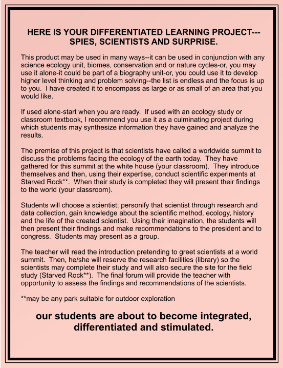 HERE IS YOUR DIFFERENTIATED LEARNING PROJECT---SPIES, SCIENTISTS AND SURPRISE.   This product may be used in many ways--it can be used in conjunction with any science ecology unit, biomes, conservation and or nature cycles-or, you may use it alone-it could be part of a biography unit-or, you could use it to develop higher level thinking and problem solving--the list is endless and the focus is up to you.  I have created it to encompass as large or as small of an area that you would like.  If used alone-start when you are ready.  If used with an ecology study or classroom textbook, I recommend you use it as a culminating project during which students may synthesize information they have gained and analyze the results.    The premise of this project is that scientists have called a worldwide summit to discuss the problems facing the ecology of the earth today.  They have gathered for this summit at the white house (your classroom).  They introduce themselves and then, using their expertise, conduct scientific experiments at Starved Rock**.  When their study is completed they will present their findings to the world (your classroom).  Students will choose a scientist; personify that scientist through research and data collection, gain knowledge about the scientific method, ecology, history and the life of the created scientist.  Using their imagination, the students will then present their findings and make recommendations to the president and to congress.  Students may present as a group.  The teacher will read the introduction pretending to greet scientists at a world summit.  Then, he/she will reserve the research facilities (library) so the scientists may complete their study and will also secure the site for the field study (Starved Rock**).  The final forum will provide the teacher with opportunity to assess the findings and recommendations of the scientists.  **may be any park suitable for outdoor exploration  our students are about to become integrated, differentiated and stimulated.