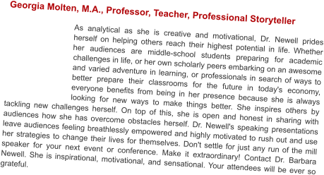 Georgia Molten, M.A., Professor, Teacher, Professional Storyteller  As analytical as she is creative and motivational, Dr. Newell prides herself on helping others reach their highest potential in life. Whether her audiences are middle-school students preparing for academic challenges in life, or her own scholarly peers embarking on an awesome and varied adventure in learning, or professionals in search of ways to better prepare their classrooms for the future in today's economy, everyone benefits from being in her presence because she is always looking for new ways to make things better. She inspires others by tackling new challenges herself. On top of this, she is open and honest in sharing with audiences how she has overcome obstacles herself. Dr. Newell's speaking presentations leave audiences feeling breathlessly empowered and highly motivated to rush out and use her strategies to change their lives for themselves. Don't settle for just any run of the mill speaker for your next event or conference. Make it extraordinary! Contact Dr. Barbara Newell. She is inspirational, motivational, and sensational. Your attendees will be ever so grateful.