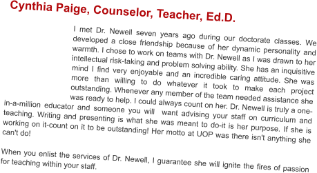 Cynthia Paige, Counselor, Teacher, Ed.D.  I met Dr. Newell seven years ago during our doctorate classes. We developed a close friendship because of her dynamic personality and warmth. I chose to work on teams with Dr. Newell as I was drawn to her intellectual risk-taking and problem solving ability. She has an inquisitive mind I find very enjoyable and an incredible caring attitude. She was more than willing to do whatever it took to make each project outstanding. Whenever any member of the team needed assistance she was ready to help. I could always count on her. Dr. Newell is truly a one-in-a-million educator and someone you will  want advising your staff on curriculum and teaching. Writing and presenting is what she was meant to do-it is her purpose. If she is working on it-count on it to be outstanding! Her motto at UOP was there isn't anything she can't do!  When you enlist the services of Dr. Newell, I guarantee she will ignite the fires of passion for teaching within your staff.