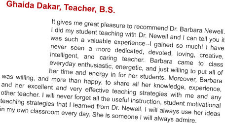Ghaida Dakar, Teacher, B.S.  It gives me great pleasure to recommend Dr. Barbara Newell. I did my student teaching with Dr. Newell and I can tell you it was such a valuable experience--I gained so much! I have never seen a more dedicated, devoted, loving, creative, intelligent, and caring teacher. Barbara came to class everyday enthusiastic, energetic, and just willing to put all of her time and energy in for her students. Moreover, Barbara was willing, and more than happy, to share all her knowledge, experience, and her excellent and very effective teaching strategies with me and any other teacher. I will never forget all the useful instruction, student motivational teaching strategies that I learned from Dr. Newell. I will always use her ideas in my own classroom every day. She is someone I will always admire.