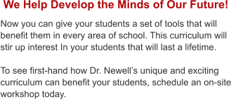 We Help Develop the Minds of Our Future! Now you can give your students a set of tools that will benefit them in every area of school. This curriculum will stir up interest In your students that will last a lifetime.  To see first-hand how Dr. Newells unique and exciting curriculum can benefit your students, schedule an on-site workshop today.